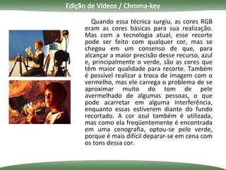 Quando essa técnica surgiu, as cores RGB eram as cores básicas para sua realização. Mas com a tecnologia atual, esse recorte pode ser feito com qualquer cor, mas se chegou em um consenso de que, para alcançar a maior precisão desse recurso, azul e, principalmente o verde, são as cores que têm maior qualidade para recorte. Também é possível realizar a troca de imagem com o vermelho, mas ele carrega o problema de se aproximar muito do tom de pele avermelhado de algumas pessoas, o que pode acarretar em alguma interferência, enquanto essas estiverem diante do fundo recortado. A cor azul também é utilizada, mas como ela freqüentemente é encontrada em uma cenografia, optou-se pelo verde, porque é mais difícil deparar-se em cena com os tons dessa cor. 