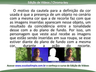 O motivo da cautela para a definição da cor usada é que a presença de um objeto no cenário com a mesma cor que a de recorte faz com que as imagens inseridas aparecam nesse objeto, um resultado da coincidência entre a tonalidade desse com a do plano de fundo. Por isso, um personagem que veste azul recebe as imagens que estão sendo inseridas em sua roupa, se esse estiver diante do plano de fundo com a mesma cor, durante a ação do recorte. Acesse  www.escolaolimpio.com.br  e conheça o curso de Edição de Vídeos 