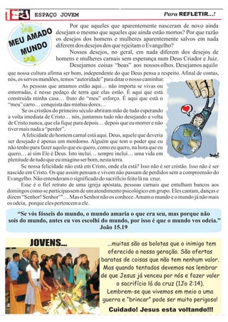 ESPAÇO JOVEM                                                 Para REFLETIR...!

                            Por que aqueles que aparentemente nasceram de novo ainda
         O            desejam o mesmo que aqueles que ainda estão mortos? Por que razão
      MAD
  EU A O
                      os desejos dos homens e mulheres aparentemente salvos em nada
 M     D              diferem dos desejos dos que rejeitam o Evangelho?
   MUN                      Nossos desejos, no geral, em nada diferem dos desejos de
                      homens e mulheres carnais sem esperança num Deus Criador e Juiz.
                            Desejamos coisas “boas” aos nossos olhos. Desejamos aquilo
que nossa cultura afirma ser bom, independente do que Deus pensa a respeito. Afinal de contas,
nós, os servos mandões, temos “autoridade” para ditar o nosso caminhar.
       As pessoas que amamos estão aqui… não importa se vivas ou
enterradas, é nesse pedaço de terra que elas estão. É aqui que está
construída minha casa… fruto do “meu” esforço. É aqui que está o
“meu” carro… conquista das minhas dores…
       Se os cristãos do primeiro século abriram mão de tudo esperando
a volta imediata de Cristo… nós, juntamos tudo não desejando a volta
de Cristo nunca, que ela fique para depois… depois que eu morrer e não
tiver mais nada a “perder”.
       A felicidade do homem carnal está aqui. Deus, aquele que deveria
ser desejado é apenas um mordomo. Alguém que tem o poder que eu
não tenho para fazer aquilo que eu quero, como eu quero, na hora que eu
quero… aí sim Ele é Deus. Isto incluí… sempre incluí… uma vida em
plenitude de tudo que eu imagino ser bom, nesta terra.
      Se nossa felicidade não está em Cristo, onde ela está? Isso não é ser cristão. Isso não é ser
nascido em Cristo. Os que assim pensam e vivem não passam de perdidos sem a compreensão do
Evangelho. Não entenderam o significado do sacrifício feito lá na cruz.
      Esse é o fiel retrato de uma igreja apóstata, pessoas carnais que entulham bancos aos
domingos como se participassem de um atendimento psicológico em grupo. Eles cantam, danças e
dizem “Senhor! Senhor”"… Mas o Senhor não os conhece. Amam o mundo e o mundo já não mais
os odeia, porque eles pertencem a ele.
    “Se vós fósseis do mundo, o mundo amaria o que era seu, mas porque não
sois do mundo, antes eu vos escolhi do mundo, por isso é que o mundo vos odeia.”
                                   João 15.19

          JOVENS...                           ...muitas são as bolotas que o inimigo tem
                                              oferecido a nossa geração. São ofertas
                                           baratas de coisas que não tem nenhum valor.
                                            Mas quando tentados devemos nos lembrar
                                           de que Jesus já venceu por nós e fazer valer
                                                  o sacrifício lá da cruz (1Jo 2:14).
                                             Lembrem-se que vivemos em meio a uma
                                            guerra e “brincar” pode ser muito perigoso!
                                               Cuidado! Jesus esta voltando!!!
 
