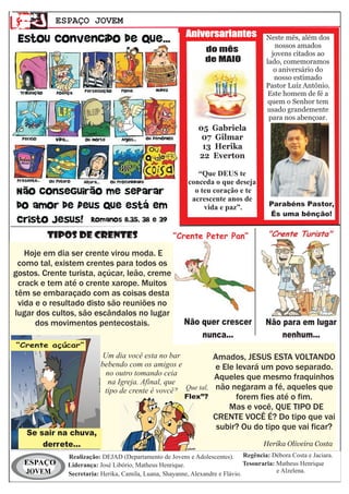 ESPAÇO JOVEM
                                                       Aniversariantes             Neste mês, além dos
                                                                                      nossos amados
                                                              do mês                 jovens citados ao
                                                              de MAIO              lado, comemoramos
                                                                                      o aniversário do
                                                                                      nosso estimado
                                                                                   Pastor Luíz Antônio.
                                                                                    Este homem de fé a
                                                                                    quem o Senhor tem
                                                                                   usado grandemente
                                                                                    para nos abençoar.
                                                           05 Gabriela
                                                            07 Gilmar
                                                            13 Herika
                                                           22 Everton

                                                           “Que DEUS te
                                                        conceda o que deseja
                                                          o teu coração e te
                                                         acrescente anos de
                                                             vida e paz”.           Parabéns Pastor,
                                                                                    És uma bênção!


         TIPOS DE CRENTES                         “Crente Peter Pan”

   Hoje em dia ser crente virou moda. E
 como tal, existem crentes para todos os
gostos. Crente turista, açúcar, leão, creme
 crack e tem até o crente xarope. Muitos
têm se embaraçado com as coisas desta
 vida e o resultado disto são reuniões no
lugar dos cultos, são escândalos no lugar
      dos movimentos pentecostais.                    Não quer crescer             Não para em lugar
                                                          nunca...                     nenhum...
“Crente açúcar”
                         Um dia você esta no bar                Amados, JESUS ESTA VOLTANDO
                         bebendo com os amigos e                e Ele levará um povo separado.
                          no outro tomando ceia
                                                                Aqueles que mesmo fraquinhos
                           na Igreja. Afinal, que
                          tipo de crente é vovcê? Que tal,      não negaram a fé, aqueles que
                                                     “Flex”?          forem fies até o fim.
                                                                    Mas e você, QUE TIPO DE
                                                                CRENTE VOCÊ É? Do tipo que vai
                                                                 subir? Ou do tipo que vai ficar?
   Se sair na chuva,
       derrete...                                                                 Herika Oliveira Costa
              Realização: DEJAD (Departamento de Jovens e Adolescentes). Regência: Débora Costa e Jaciara.
  ESPAÇO      Liderança: José Libório, Matheus Henrique.                       Tesouraria: Matheus Henrique
  JOVEM       Secretaria: Herika, Camila, Luana, Shayanne, Alexandre e Flávio.             e Alzelena.
 