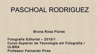 PASCHOALPASCHOAL RODRIGUEZRODRIGUEZ
Bruna Rosa Flores
Fotografia Editorial – 2015/1
Curso Superior de Tecnologia em Fotografia /
ULBRA
Professor Fernando Pires