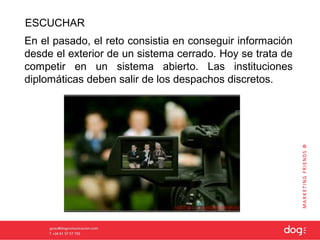 ESCUCHAR
En el pasado, el reto consistia en conseguir información
desde el exterior de un sistema cerrado. Hoy se trata de
competir en un sistema abierto. Las instituciones
diplomáticas deben salir de los despachos discretos.
 