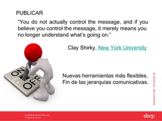 PUBLICAR
“You do not actually control the message, and if you
believe you control the message, it merely means you
no longer understand what’s going on.”

                   Clay Shirky, New York University




                 Nuevas herramientas más flexibles.
                 Fin de las jerarquías comunicativas.
 
