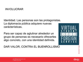 INVOLUCRAR



Identidad. Las personas son las protagonistas.
La diplomacia pública adquiere nuevas
carácterísticas.

Para ser capaz de aglutinar alrededor un
grupo de personas es necesario ofrecerles
algo concreto, con una identidad definida.

DAR VALOR, CONTRA EL BUENROLLISMO
 