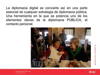 La diplomacia digital se convierte así en una parte
esencial de cualquier estrategia de diplomacia pública.
Una herramienta en la que se potencia uno de los
elementos claves de la diplomacia PÚBLICA, el
contacto personal.
 