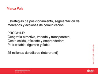 Marca País


Estrategias de posicionamiento, segmentación de
mercados y acciones de comunicación.

PROCHILE:
Geografía atractiva, variada y transparente.
Gente cálida, eficiente y emprendedora.
País estable, riguroso y fiable

25 millones de dólares (Interbrand)
 