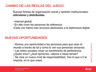 CAMBIO DE LAS REGLAS DEL JUEGO:
   Nuevas formas de organización social y también institucionales:
   reticulares y distribuidas.

   - Internet global.
   - En ella viven las personas de referencia.
   -Cada vez habrá más recursos destinados a la diplomacia digital.


NUEVAS OPORTUNIDADES:
    - Damos una oportunidad a las personas para que vean el
    mundo a través de tal y como lo ven sus personas cercanas.
    - Las redes sociales crean un sentimiento de pertenencia.
    ¿Quién eres? ¿Qué opiniones, valores e ideas tienes?
    - Se crea un nuevo nivel de responsabilidad. Veo lo que a ti te
    importa, en lo que crees.
 