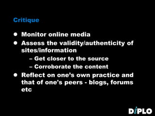 Critique
 Monitor online media
 Assess the validity/authenticity of
sites/information
– Get closer to the source
– Corroborate the content
 Reflect on one’s own practice and
that of one's peers - blogs, forums
etc
 