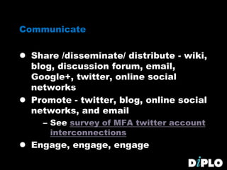 Communicate
 Share /disseminate/ distribute - wiki,
blog, discussion forum, email,
Google+, twitter, online social
networks
 Promote - twitter, blog, online social
networks, and email
– See survey of MFA twitter account
interconnections
 Engage, engage, engage
 