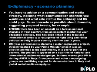 E-diplomacy - scenario planning
 You have to advise on a communication and media
strategy, including what communication channels you
would use and what role staff in the embassy and HQ
could play. Be as concrete as possible about channels,
suggesting prepared tweets, for example.
 EITHER: there has been an assault on a foreign national
studying in your country, from an important market for your
education services. This has been linked in the local and
international press to a resurgence of right wing and racist
political activity in your country over the past 3 years.
 OR: your government is planning a major engineering project,
strongly backed by your Prime Minister since it was an
election promise to his constituency in a poorer part of the
country. The project is opposed by a coalition of national and
international environmental groups. In three weeks your PM is
visiting ASEM in Italy. Greenpeace and other campaigning
groups are mobilizing support for demonstrations in Italy and
global social media campaigns.
 