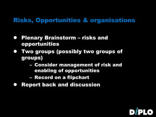 Risks, Opportunities & organisations
 Plenary Brainstorm – risks and
opportunities
 Two groups (possibly two groups of
groups)
– Consider management of risk and
enabling of opportunities
– Record on a flipchart
 Report back and discussion
 