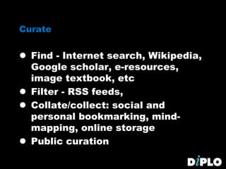 Curate
 Find - Internet search, Wikipedia,
Google scholar, e-resources,
image textbook, etc
 Filter - RSS feeds,
 Collate/collect: social and
personal bookmarking, mind-
mapping, online storage
 Public curation
 