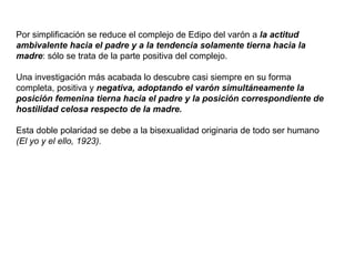 Por simplificación se reduce el complejo de Edipo del varón a  la actitud ambivalente hacia el padre y a la tendencia solamente tierna hacia la madre : sólo se trata de la parte positiva del complejo.  Una investigación más acabada lo descubre casi siempre en su forma completa, positiva y  negativa, adoptando el varón simultáneamente la posición femenina tierna hacia el padre y la posición correspondiente de hostilidad celosa respecto de la madre.  Esta doble polaridad se debe a la bisexualidad originaria de todo ser humano  (El yo y el ello, 1923).   