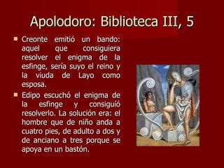 Apolodoro: Biblioteca III, 5 Creonte emitió un bando: aquel que consiguiera resolver el enigma de la esfinge, sería suyo el reino y la viuda de Layo como esposa. Edipo escuchó el enigma de la esfinge y consiguíó resolverlo. La solución era: el hombre que de niño anda a cuatro pies, de adulto a dos y de anciano a tres porque se apoya en un bastón. 