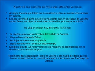 A partir de este momento del mito surgen diferentes versiones:

• Al saber Yocasta que Edipo era en realidad su hijo se suicidó ahorcándose
  en palacio.
• Conoce la verdad, pero siguió viviendo hasta que en el ataque de los siete
  contra Tebas sus hijos se asesinaron entre ellos, por lo que se suicidó.

                De Edipo también hay diferentes versiones:

• Se sacó los ojos con los broches del vestido de Yocasta
• Huyó o fue exiliado de Tebas
• Sus hijos le encerraron en palacio
• Siguió reinando en Tebas por algún tiempo
• Maldijo a dos de sus hijos y sólo su hija Antígona le acompañaba en su
  destierro para servirle de guía.

  Finalmente fue acogido por Teseo en Colono y allí murió. Se decía que su
    tumba se encontraba en un santuario entre la Acrópolis y el Areópago de
                                   Atenas.
 