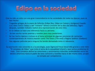 Este ha sido un mito con una gran trascendencia en las sociedades de todas las épocas, pues se
    han hecho:
• Tragedias griegas de la mano de Sófocles (Edipo Rey, Edipo en Colono y Antígona) Esquilo
    (Los siete contra Tebas) y del “romano” Séneca (revisión de la obra de Sófocles). Siglos
    después, también Voltaire realizó otra representación de este mito.
• En la Odisea se hace una referencia hacia su persona.
•    Se han escrito varios poemas y novelas pero muy posteriores.
• Se han hecho óperas e incluso es el tema principal de algunas canciones de cantantes
    contemporáneos de música popular como The Doors (The end) o Regina Spektor (Oedipus)
• Hay algunas películas pero ninguna ha tenido demasiado éxito ni relevancia.

Su aportación más conocida es a la psicología, pues Sigmund Freud desarrolla gracias a este mito
    “El complejo de Edipo” que trata el tema de la sexualidad infantil y que tantos problemas le
     trajo. Este complejo define las emociones y sentimientos infantiles ambivalentes entre los
    deseos amorosos hacia el padre de sexo contrario y hostiles hacia el del mismo sexo, ya que
                                     es tomado por competencia
 