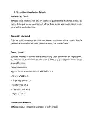 1. Breve biografía del autor: Sófocles
Nacimiento y familia
Sófocles nació en el año 496 a.C. en Colono, un pueblo cerca de Atenas, Grecia. Su
padre, Sofilo, era un rico comerciante o fabricante de armas, y su madre, desconocida,
pertenecía a una familia noble.
Educación y juventud
Sófocles recibió una educación clásica en Atenas, estudiando música, poesía, filosofía
y retórica. Fue discípulo del poeta y músico Lampo y del filósofo Zenón.
Carrera teatral
Sófocles comenzó su carrera teatral como actor y luego se convirtió en tragediógrafo.
Su primera obra, "Triptólemo", se estrenó en el 468 a.C. y ganó el primer premio en los
Juegos Dionisios.
Obras más famosas
Algunas de las obras más famosas de Sófocles son:
- "Antígona" (441 a.C.)
- "Edipo Rey" (429 a.C.)
- "Electra" (409 a.C.)
- "Filoctetes" (409 a.C.)
- "Áyax" (445 a.C.)
Innovaciones teatrales
Sófocles introdujo varias innovaciones en el teatro griego:
 