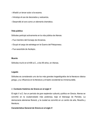 - Añadió un tercer actor a la escena.
- Introdujo el uso de decorados y vestuarios.
- Desarrolló el coro como un elemento dramático.
Vida pública
Sófocles participó activamente en la vida pública de Atenas:
- Fue miembro del Consejo de Ancianos.
- Ocupó el cargo de estratega en la Guerra del Peloponeso.
- Fue sacerdote de Asclepio.
Muerte
Sófocles murió en el 406 a.C., a los 90 años, en Atenas.
Legado
Sófocles es considerado uno de los más grandes tragediógrafos de la literatura clásica
griega, y su influencia en la literatura y el teatro occidental es immensurable.
2. Contexto histórico de Grecia en el siglo V
El siglo V a.C. fue un período de gran esplendor cultural y político en Grecia. Atenas se
convirtió en la ciudad-estado más poderosa, bajo el liderazgo de Pericles. La
democracia ateniense floreció, y la ciudad se convirtió en un centro de arte, filosofía y
literatura.
Característica General de Grecia en el siglo V
 