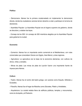 Política
- Democracia: Atenas fue la primera ciudad-estado en implementar la democracia
directa, donde los ciudadanos varones tenían derecho a votar y participar en la toma de
decisiones.
- Asamblea Popular: La Asamblea Popular era el órgano supremo de gobierno, donde
se discutían y votaban las leyes.
- Consejo de los 500: Un consejo de 500 miembros elegidos por la Asamblea Popular
para gobernar la ciudad.
Economía
- Comercio: Atenas fue un importante centro comercial en el Mediterráneo, con rutas
comerciales que conectaban Grecia con Egipto, Asia Menor y otras regiones.
- Agricultura: La agricultura era la base de la economía ateniense, con cultivos de
olivos, viñas y cereales.
- Minas de plata: Las minas de plata de Laurión fueron una importante fuente de
riqueza para Atenas.
Cultura
- Teatro: Atenas fue el centro del teatro griego, con autores como Esquilo, Sófocles y
Eurípides.
- Filosofía: Atenas fue el hogar de filósofos como Sócrates, Platón y Aristóteles.
- Arquitectura: La ciudad estaba llena de edificios públicos, templos y monumentos,
como la Acrópolis y el Partenón.
 