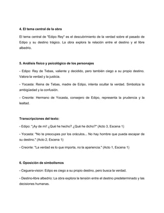 4. El tema central de la obra
El tema central de "Edipo Rey" es el descubrimiento de la verdad sobre el pasado de
Edipo y su destino trágico. La obra explora la relación entre el destino y el libre
albedrio.
5. Análisis físico y psicológico de los personajes
- Edipo: Rey de Tebas, valiente y decidido, pero también ciego a su propio destino.
Valora la verdad y la justicia.
- Yocasta: Reina de Tebas, madre de Edipo, intenta ocultar la verdad. Simboliza la
ambigüedad y la confusión.
- Creonte: Hermano de Yocasta, consejero de Edipo, representa la prudencia y la
lealtad.
Transcripciones del texto:
- Edipo: "¡Ay de mí! ¿Qué he hecho? ¿Qué he dicho?" (Acto 3, Escena 1)
- Yocasta: "No te preocupes por los oráculos... No hay hombre que pueda escapar de
su destino." (Acto 2, Escena 1)
- Creonte: "La verdad es lo que importa, no la apariencia." (Acto 1, Escena 1)
6. Oposición de simbolismos
- Ceguera-vision: Edipo es ciego a su propio destino, pero busca la verdad.
- Destino-libre albedrio: La obra explora la tensión entre el destino predeterminado y las
decisiones humanas.
 