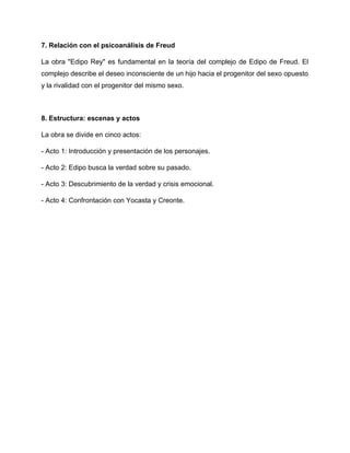 7. Relación con el psicoanálisis de Freud
La obra "Edipo Rey" es fundamental en la teoría del complejo de Edipo de Freud. El
complejo describe el deseo inconsciente de un hijo hacia el progenitor del sexo opuesto
y la rivalidad con el progenitor del mismo sexo.
8. Estructura: escenas y actos
La obra se divide en cinco actos:
- Acto 1: Introducción y presentación de los personajes.
- Acto 2: Edipo busca la verdad sobre su pasado.
- Acto 3: Descubrimiento de la verdad y crisis emocional.
- Acto 4: Confrontación con Yocasta y Creonte.
 