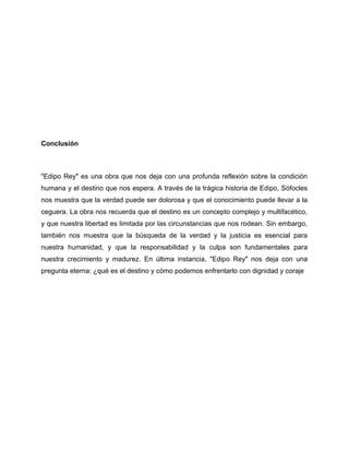 Conclusión
"Edipo Rey" es una obra que nos deja con una profunda reflexión sobre la condición
humana y el destino que nos espera. A través de la trágica historia de Edipo, Sófocles
nos muestra que la verdad puede ser dolorosa y que el conocimiento puede llevar a la
ceguera. La obra nos recuerda que el destino es un concepto complejo y multifacético,
y que nuestra libertad es limitada por las circunstancias que nos rodean. Sin embargo,
también nos muestra que la búsqueda de la verdad y la justicia es esencial para
nuestra humanidad, y que la responsabilidad y la culpa son fundamentales para
nuestra crecimiento y madurez. En última instancia, "Edipo Rey" nos deja con una
pregunta eterna: ¿qué es el destino y cómo podemos enfrentarlo con dignidad y coraje
 