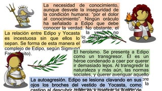 La necesidad de conocimiento,
aunque desvele la inseguridad de
la condición humana: “por el dolor
al conocimiento”. Ningún oráculo
ha señalado a Edipo que debe
conocer la verdad. No obstante, el
conocimiento de la verdad no
elimina el misterio definitivo que
envuelve el orden divino.
La relación entre Edipo y Yocasta
es incestuosa sin que ellos lo
sepan. Se forma de esta manera el
complejo de Edipo, según Sigmund
Freud (mito). El heroísmo. Se presenta a Edipo
como un transgresor. Él es un
héroe condenado a caer por querer
ir demasiado lejos. Al transgredir la
naturaleza y más aún, las normas
sociales, y querer averiguar aquello
que está prohibido, Edipo descubre
un mundo que está vetado a la
vista del resto de los mortales.
La autoagresión. Edipo se lesiona clavando en sus
ojos los broches del vestido de Yocasta, como
 