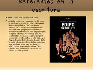 Referentes en la
                                escritura
Autores: Joann Sfar y Christophe Blain.
El particular retorno tan esperado de Sócrates
    el semi-perro, el más singular cuadrúpedo
    de todo el Adriático. Despues de ser
    liberado del dominio de su amo Heracles,
    Sócrates cree que puede disfrutar de su
    recién adquirida libertad, pero se pierde por
    completo y termina rescatando a un niño
    condenado a morir. Así es como surge el
    encuentro entre Sócrates, el niño Edipo y el
    Rey de Corinto. Entre los dos deciden darle
    la mejor educación. Continúa la aventura de
    este semi-perro que esta vez tiene por
    misión evitar una tragedia griega. Otro
    capítulo más de la apasionante historia
    creada por Sfar y Blain.
 