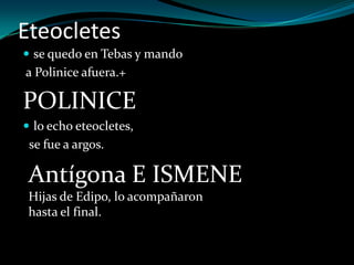 Eteocletes
 se quedo en Tebas y mando
a Polinice afuera.+

POLINICE
 lo echo eteocletes,
 se fue a argos.

 Antígona E ISMENE
 Hijas de Edipo, lo acompañaron
 hasta el final.
 