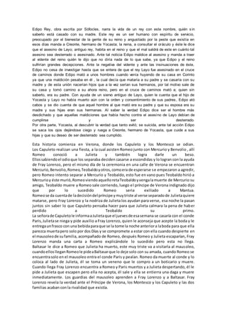 Edipo Rey, obra escrita por Sófocles, narra la vida de un rey con este nombre, quién s in
saberlo está casado con su madre. Este rey es un ser humano con espíritu de servicio,
preocupado por el bienestar de la gente de su reino y angustiado por la peste que existía en
esos días manda a Creonte, hermano de Yocasta; la reina, a consultar el oráculo y éste le dice
que el asesino de Layo; antiguo rey, habita en el reino y que el mal saldrá de este en cuánto tal
asesino sea desterrado o asesinado. Ante tal noticia Edipo maldice al asesino y manda a traer
al vidente del reino quién le dijo que no diría nada de lo que sabe, ya que Edipo y el reino
sufrirían grandes decepciones. Ante la negativa del vidente y ante las insinuaciones de éste,
Edipo no cesa de investigar hasta que se entera de que el rey Layo fue asesinado en el cruce
de caminos donde Edipo mató a unos hombres cuando venía huyendo de su casa en Corinto
ya que una maldición pesaba en él , la cual decía que mataría a su padre y se casaría con su
madre y de esta unión nacerían hijos que a la vez serían sus hermanos, por tal motivo sale de
su casa y tomó camino a su ahora reino, pero en el cruce de caminos mató a; quien sin
saberlo, era su padre. Con ayuda de un siervo antiguo de Layo, quien le cuenta que el hijo de
Yocasta y Layo no había muerto aún con la orden y consentimiento de sus padres, Edipo ató
cabos y se dio cuenta de que aquel hombre al que mató era su padre y que su esposa era su
madre y sus hijas eran sus hermanas. Al saber la verdad Edipo dice ser el hombre más
desdichado y que aquellas maldiciones que había hecho contra el asesino de Layo debían de
cumplirse y ser desterrado.
Por otra parte, Yocasta, al descubrir la verdad que tanto evitó; se suicida, ante tal acción Edipo
se saca los ojos dejándose ciego y ruega a Creonte, hermano de Yocasta, que cuide a sus
hijas y que su deseo de ser desterrado sea cumplido.
Esta historia comienza en Verona, donde los Capuleto y los Montesco se odian.
Los Capuleto realizan una fiesta, a la cual asisten Romeo junto con Mercurio y Benvolio , allí
Romeo conoció a Julieta y también logra darle un beso.
Ellossabiendoel odioque los separaba deciden casarse a escondidas y lo logran con la ayuda
de Fray Lorenzo, pero el mismo día de la ceremonia en una calle de Verona se encuentran
Mercurio,Benvolio,Romeo,Teobaldoyotros,comoera de esperarse se empezaron a agredir,
pero Romeo intento separar a Mercurio y Teobaldo, esto fue en vano pues Teobaldo hirió a
Mercurioy éste murió,RomeoviendoaquelloretaTeobaldoyvengalamuerte de Mercurio su
amigo, Teobaldo muere y Romeo sale corriendo, luego el príncipe de Verona indignado dijo
que por lo sucedido Romeo seria exiliado a Mantua.
Romeose da cuentade ladecisióndel príncipe ymuytriste al verse separadode Julietaquiere
matarse, pero Fray Lorenzo y la nodriza de Julieta los ayudan para verse, esa noche la pasan
juntos sin saber lo que Capuleto pensaba hacer para que Julieta calmara la pena de haber
perdido a Teobaldo su primo.
La señorade Capuletole informaaJulietaque el juevesde esasemana se casaría con el conde
Paris,Julietase niega y pide auxilio a Fray Lorenzo, quien le aconseja que acepte la boda y le
entregaunfrasco con una bebidaparaque se la tome la noche anteriora laboda para que ella
parezca muertapero solo por dos Días y se compromete a estar con ella cuando despierte en
el mausoleode sufamilia, acompañado de Romeo, después Romeo y Julieta escaparían, Fray
Lorenzo manda una carta a Romeo explicándole lo sucedido pero esta no llega.
Baltasar le dice a Romeo que Julieta ha muerto, este muy triste va a visitarla al mausoleo,
cuandoelloslleganRomeole pideaBaltasarque lo deje solo con su amada, cuando Romeo se
encuentrasolo en el mausoleo entra el conde Paris y pealan. Romeo da muerte al conde y lo
coloca al lado de Julieta, él se toma un veneno que le compro a un boticario y muere.
Cuando llega Fray Lorenzo encuentra a Romeo y Paris muertos y a Julieta despertando, él le
pide a Julieta que escapen pero ella no acepta, él sale y ella se entierra una daga y muere
inmediatamente. Los guardias del mausoleo aprenden a Fray Lorenzo y a Baltasar. Fray
Lorenzo revela la verdad ante el Príncipe de Verona, los Montesco y los Capuleto y las dos
familias acaban con la rivalidad que existía.
 