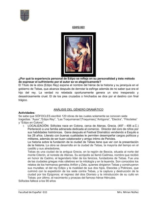 Facultad de Español G11 Mrs. Mirian Núñez
EDIPO REY
¿Por qué la experiencia personal de Edipo se refleja en su personalidad y éste método
de expresar el sufrimiento por el autor se ve alegóricamente?
El Título de la obra (Edipo Rey) expone el nombre del héroe de la historia y su jerarquía en el
gobierno de Tebas, que alcanza después de derrotar la esfinge además de no saber que era el
hijo del rey. La verdad no rebelada oportunamente genera un sino inesperado y
desastrosamente cruel. El de los pies cruzados o hinchados se dice por el destino con final
trágico.
ANÁLISIS DEL GÉNERO DRAMÁTICO
Actividades:
Se sabe que SÓFOCLES escribió 120 obras de las cuales solamente se conocen siete
tragedias: ”Ayax”,”Edipo Rey”, “Las Traquinianas”(Traquinias),”Antígona”, ”Electra”, ”Filoctetes”
y “Edipo en Colona”.
I. LOCALIZACIÓN: Sófocles nace en Colona, cerca de Atenas, Grecia. (497 - 406 a.C.)
Perteneció a una familia adinerada dedicada al comercio. Director del coro de niños por
sus habilidades histriónicas. Gana después el Festival Dramático vendiendo a Esquilo a
los 28 años. Literato con buenas cualidades le permiten desempeñar cargos políticos y
militares, además de ser buen colaborador y amigo íntimo de Pericles.
La historia sobre la fundación de la ciudad de Tebas tiene que ver con la presentación
de la historia. La obra se desarrolla en la ciudad de Tebas, la mayoría del tiempo en el
castillo y sus alrededores.
Tebas es una ciudad de la antigua Grecia, en la región de Beocia, situada al norte del
monte Citerón, al noreste de Atenas. Su acrópolis se llamó Cadmea, nombre que recibió
en honor de Cadmo, el legendario líder de los fenicios, fundadores de Tebas. Fue una
de las ciudades griegas más célebres en la mitología y en la leyenda. Son conocidos los
relatos de los hermanos gemelos Anfión y Zeto, quienes dirigieron Tebas y construyeron
sus murallas; el del rey Edipo y la rivalidad de sus dos hijos, Eteocles y Polinices, que
culminó con la expedición de los siete contra Tebas, y la captura y destrucción de la
ciudad por los Epígonos; el regreso del dios Dionisio y la introducción de su culto en
Tebas; por último, el nacimiento y proezas del famoso héroe Hércules.
Sófocles fallece a los 90 años
 