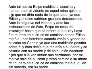 Ante tal noticia Edipo maldice al asesino y
manda traer al vidente de aquel reino quien le
dijo que no diría nada de lo que sabe, ya que
Edipo y el reino sufrirían grandes decepciones.
Ante la negativa del vidente y ante las
insinuaciones de éste, Edipo no cesa de
investigar hasta que se entere que el rey Layo
fue muerto en el cruce de caminos donde Edipo
mató a unos hombres cuando venía huyendo de
su casa en Corinto ya que una maldición pesaba
sobre él y ésta decía que mataría a su padre y se
casaría con su madre y de esta unión nacerían
hijos que a la vez serían sus hermanos, por tal
motivo sale de su casa y tomó camino a su ahora
reino, pero en el cruce de caminos mató a, quien
sin saberlo, era su padre.
 