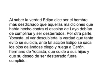 Al saber la verdad Edipo dice ser el hombre
más desdichado que aquellas maldiciones que
había hecho contra el esesino de Layo debían
de cumplirse y ser desterrados. Por otra parte,
Yocasta, el ver descubierta la verdad que tanto
evitó se suicida, ante tal acción Edipo se saca
los ojos dejándose ciego y ruega a Cerón,
hermano de Yocasta, que cuide a sus hijas y
que su deseo de ser desterrado fuera
cumplido.
 