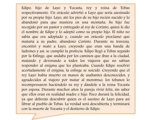 Edipo, hijo de Layo y Yocasta, rey y reina de Tebas
respectivamente. Un oráculo advirtió a Layo que sería asesinado
por su propio hijo. Layo, ató los pies de su hijo recién nacido y lo
abandonó para que muriera en una montaña. Su hijo fue
recogido por un pastor y entregado al rey de Corinto, quien le dio
el nombre de Edipo y lo adoptó como su propio hijo. El niño no
sabía que era adoptado y, cuando un oráculo proclamó que
mataría a su padre, abandonó Corinto. Durante su travesía,
encontró y mató a Layo, creyendo que eran una banda de
ladrones y así, se cumplió la profecía. Edipo llegó a Tebas seguido
por la Esfinge, que andaba por los caminos que iban a la ciudad,
matando y devorando a todos los viajeros que no sabían
responder al enigma que les planteaba. Cuando Edipo resolvió
acertadamente el enigma, la esfinge se suicidó. Creyendo que el
rey Layo había muerto en manos de asaltantes desconocidos, y
agradecidos al viajero por matar al monstruo, los tebanos lo
recompensaron haciéndolo su rey y dándole a la reina Yocasta
por esposa. Durante muchos años la pareja vivió feliz, sin saber
que ellos eran en realidad madre e hijo. Poco durará la felicidad,
ya que deberán descubrir quien es el asesino de Layo para así
librar al pueblo de Tebas. La verdad será descubierta y terminará
con la muerte de Yocasta y el destierro de Edipo.
 