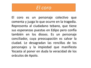 El coro es un personaje colectivo que
comenta y juzga lo que ocurre en la tragedia.
Representa al ciudadano tebano, que tiene
sus esperanzas puestas en Edipo pero confía
también en los dioses. Es un personaje
conciliador, cuya preocupación es salvar la
ciudad. Le desagradan las rencillas de los
personajes y la impiedad que manifiesta
Yocasta al poner en duda la veracidad de los
oráculos de Apolo.
El coro
 