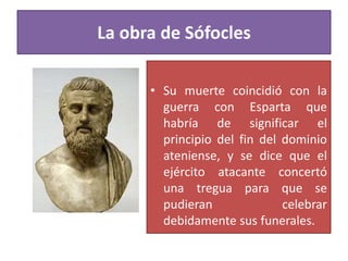 • Su muerte coincidió con la
guerra con Esparta que
habría de significar el
principio del fin del dominio
ateniense, y se dice que el
ejército atacante concertó
una tregua para que se
pudieran celebrar
debidamente sus funerales.
La obra de Sófocles
 