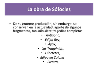 La obra de Sófocles
• De su enorme producción, sin embargo, se
conservan en la actualidad, aparte de algunos
fragmentos, tan sólo siete tragedias completas:
• Antígona,
• Edipo Rey,
• Áyax,
• Las Traquinias,
• Filoctetes,
• Edipo en Colona
• Electra.
 