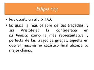 Edipo rey
• Fue escrita en el s. XII A.C
• Es quizá la más célebre de sus tragedias, y
así Aristóteles la consideraba en
su Poética como la más representativa y
perfecta de las tragedias griegas, aquella en
que el mecanismo catártico final alcanza su
mejor clímax.
 