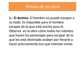 1.- El destino. El hombre no puede escapar a
su hado. Es imposible para el hombre
escapar de lo que está escrito para él.
Observa en la obra cómo todos los intentos
que hacen los personajes para escapar de lo
que les está destinado acaban por llevarle a
hacer precisamente eso que intentan evitar.
Temas de la obra
 