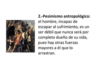 2.-Pesimismo antropológico:
el hombre, incapaz de
escapar al sufrimiento, es un
ser débil que nunca será por
completo dueño de su vida,
pues hay otras fuerzas
mayores a él que lo
arrastran.
 