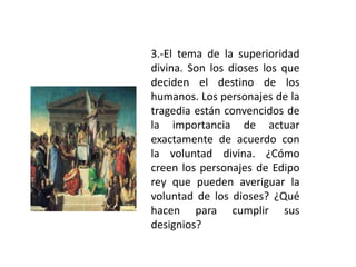 3.-El tema de la superioridad
divina. Son los dioses los que
deciden el destino de los
humanos. Los personajes de la
tragedia están convencidos de
la importancia de actuar
exactamente de acuerdo con
la voluntad divina. ¿Cómo
creen los personajes de Edipo
rey que pueden averiguar la
voluntad de los dioses? ¿Qué
hacen para cumplir sus
designios?
 
