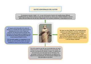Es justamente durante el siglo V a.C. en que efectivamente el género de tragedia griega edificado
magníficamente por Sófocles alcanza su auge más prominente en Atenas, pero continuó alzándose como un
género literario influyente dos mil años, impactando a las escrituras románticas y renacentistas de la era
moderna.
De todas sus obras Edipo Rey es la considerada por
muchos la más influyente, de hecho, Aristóteles la
consideró como “tragedia perfecta”: Según
Aristóteles, una tragedia debe ser una imitación de la
vida en forma de historia seria que se completa en sí
misma. En otras palabras, la historia debe ser realista
y con un enfoque reducido.”
Uno de los aspectos que hizo que sus producciones de teatro
destacaran fue su enfoque humanista de sus personajes. De
acuerdo a las historias de Sófocles, el dolor y la solitud eran
necesarios para una adecuada toma de decisiones. Sus
personajes se aferran a la dedicación de sus objetivos sin
importar las circunstancias. Sus incurrencias teológicas son
bien marcadas en sus obras.
El impacto más destacado de las obras de
Sófocles en el mundo del teatro universal fue la
inclusión de un tercer actor. Hasta este
momento, las interpretaciones teatrales solo
contaban con dos personajes protagónicos, pero
las historias de Sófocles presentaron la idea de
un personaje principal terciario.
Esto permitió ampliar la complejidad de una
historia, así como también incluir una mayor
cantidad de actores en las obras de teatro.
Hasta este momento, las interpretaciones
teatrales solo contaban con dos personajes
protagónicos, pero las historias de Sófocles
presentaron la idea de un personaje principal
terciario.
Esto permitió ampliar la complejidad de una
historia, así como también incluir una mayor
 