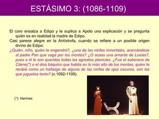 El coro ensalza a Edipo y le suplica a Apolo una explicación y se pregunta
quién es en realidad la madre de Edipo.
Casi parece alegre en la Antístrofa, cuando se refiere a un posible origen
divino de Edipo:
¿Quién, niño, quién te engendró?, ¿una de las ninfas inmortales, acercándose
al padre Pan que vaga por los montes? ¿O acaso una amante de Loxias?,
pues a él le son queridas todas las agrestes planicies. ¿Fue el soberano de
Cilene(*) o el dios báquico que habita en lo más alto de los montes, quien te
recibió como un hallazgo de alguna de las ninfas de ojos oscuros, con las
que juguetea tanto? (v.1092-1109).
ESTÁSIMO 3: (1086-1109)
(*): Hermes
 