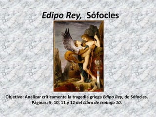 Edipo Rey, Sófocles




Objetivo: Analizar críticamente la tragedia griega Edipo Rey, de Sófocles.
             Páginas: 5, 10, 11 y 12 del Libro de trabajo 10.
 