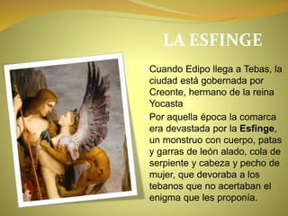 LA ESFINGE
●Cuando Edipo llega a Tebas, la
ciudad está gobernada por
Creonte, hermano de la reina
Yocasta
●Por aquella época la comarca
era devastada por la Esfinge,
un monstruo con cuerpo, patas
y garras de león alado, cola de
serpiente y cabeza y pecho de
mujer, que devoraba a los
tebanos que no acertaban el
enigma que les proponía.
 