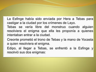 ● La Esfinge había sido enviada por Hera a Tebas para
castigar a la ciudad por los crímenes de Layo.
●Tebas se vería libre del monstruo cuando alguien
resolviera el enigma que ella les proponía a quienes
intentaban entrar a la ciudad.
●Creonte prometió el trono de Tebas y la mano de Yocasta
a quien resolviera el enigma.
●Edipo, al llegar a Tebas, se enfrentó a la Esfinge y
resolvió sus dos enigmas:
 