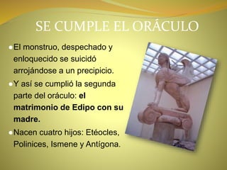 SE CUMPLE EL ORÁCULO
●El monstruo, despechado y
enloquecido se suicidó
arrojándose a un precipicio.
●Y así se cumplió la segunda
parte del oráculo: el
matrimonio de Edipo con su
madre.
●Nacen cuatro hijos: Etéocles,
Polinices, Ismene y Antígona.
 