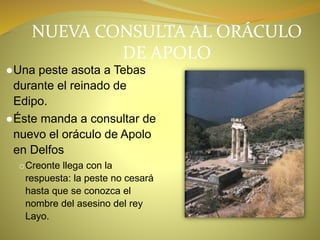 NUEVA CONSULTA AL ORÁCULO
DE APOLO
●Una peste asota a Tebas
durante el reinado de
Edipo.
●Éste manda a consultar de
nuevo el oráculo de Apolo
en Delfos
oCreonte llega con la
respuesta: la peste no cesará
hasta que se conozca el
nombre del asesino del rey
Layo.
 