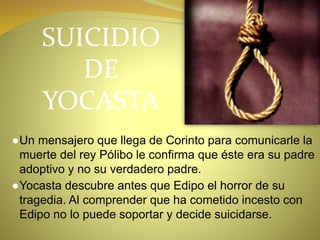 SUICIDIO
DE
YOCASTA
●Un mensajero que llega de Corinto para comunicarle la
muerte del rey Pólibo le confirma que éste era su padre
adoptivo y no su verdadero padre.
●Yocasta descubre antes que Edipo el horror de su
tragedia. Al comprender que ha cometido incesto con
Edipo no lo puede soportar y decide suicidarse.
 