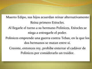 ●Muerto Edipo, sus hijos acuerdan reinar alternativamente
●Reina primero Etéocles.
●Al llegarle el turno a su hermano Polinices, Etéocles se
niega a entregarle el poder.
●Polinices emprende una guerra contra Tebas, en la que los
dos hermanos se matan entre sí.
●Creonte, entonces rey, prohibe enterrar el cadáver de
Polinices por considerarlo un traidor.
 